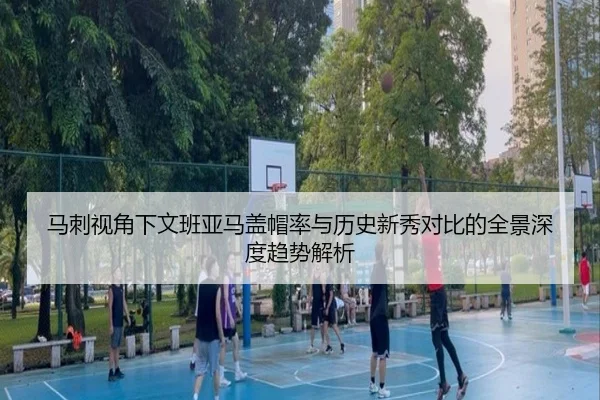 马刺视角下文班亚马盖帽率与历史新秀对比的全景深度趋势解析